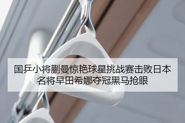 国乒小将蒯曼惊艳球星挑战赛击败日本名将早田希娜夺冠黑马抢眼